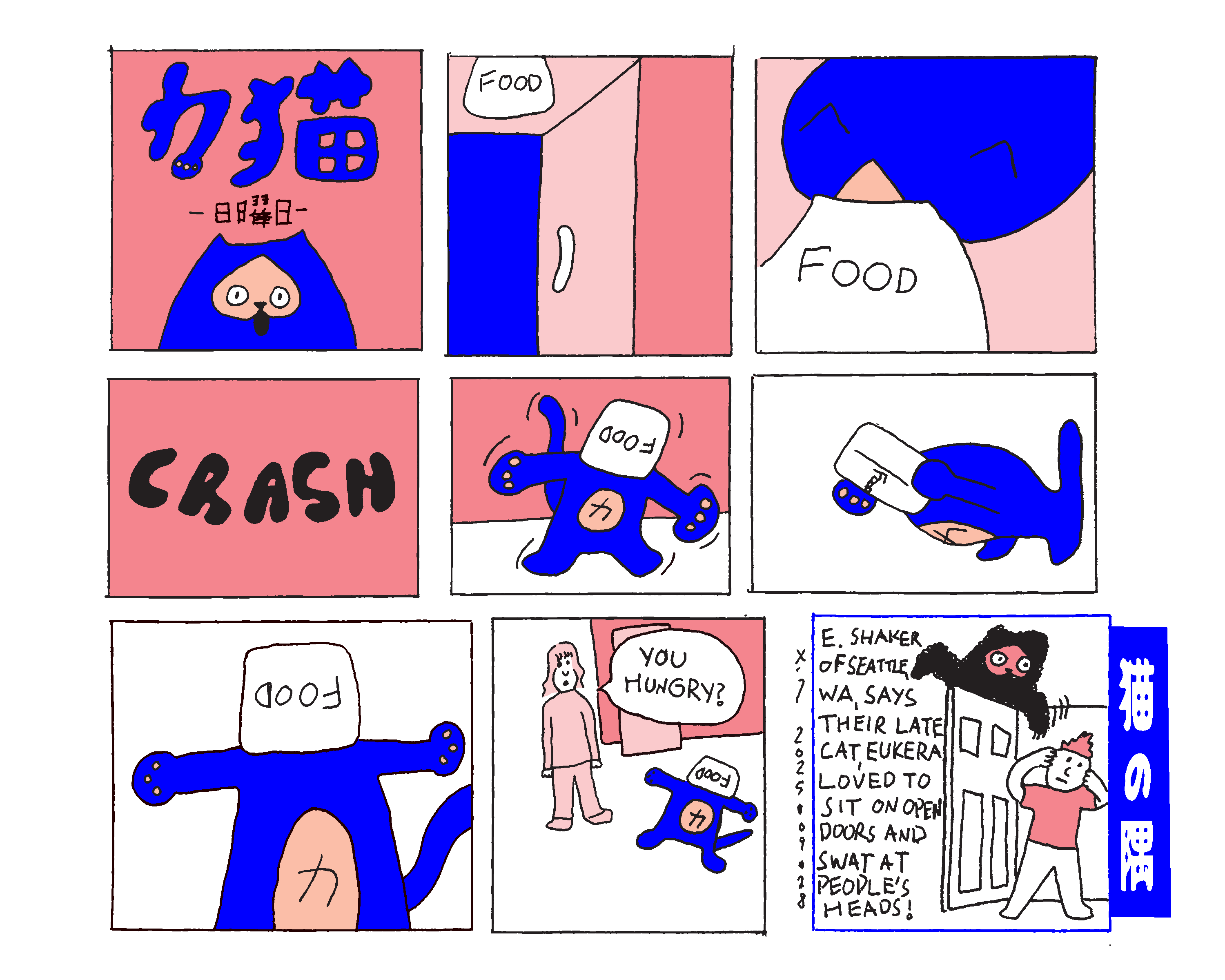 Nine panel comic labeled power cat sunday in Japanese in the first panel. Some cat food is on top of the fridge and power cat jumps up to eat out of the bag. He falls on to the floor and dances around trying to get the bag off of his head. He ultimately gives up and lays on the floor with his arms out stretched and the bag of food still on his head. A woman walks in and says You hungry? The last panel is the cat corner which shows a fluffy black cat on top of an open door swiping down at a man walking through the door. It has text that reads E. Shaker of Seattle, Wa, says their late cat, Eukera, loved to sit on open doors and swat at people's heads! 