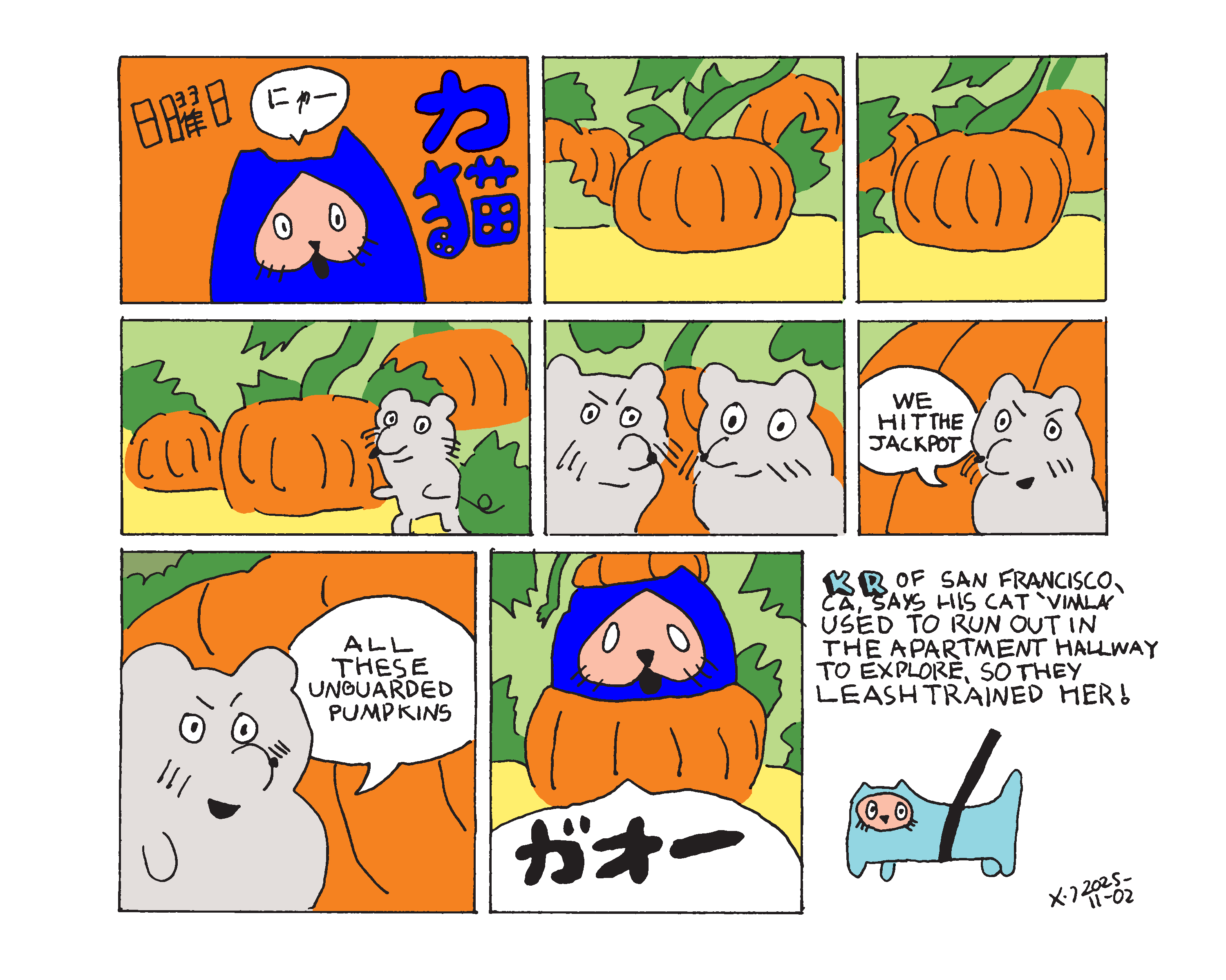 Power cat sunday shows power cat in the title panel meowing in Japanese. The next few panels show two mice gathering around a pumpkin in a pumpkin patch with evil grins on their faces. The first mouse says we hit the jackpot and his friend replies all these unguarded pumpkins. The last panel shows power cat roaring in Japanese as he bursts out of a pumpkin. Cat corner says KR of San Francisco, CA says his cat vimla used to run out in the apartment hallway to explore, so they leash trained her!  