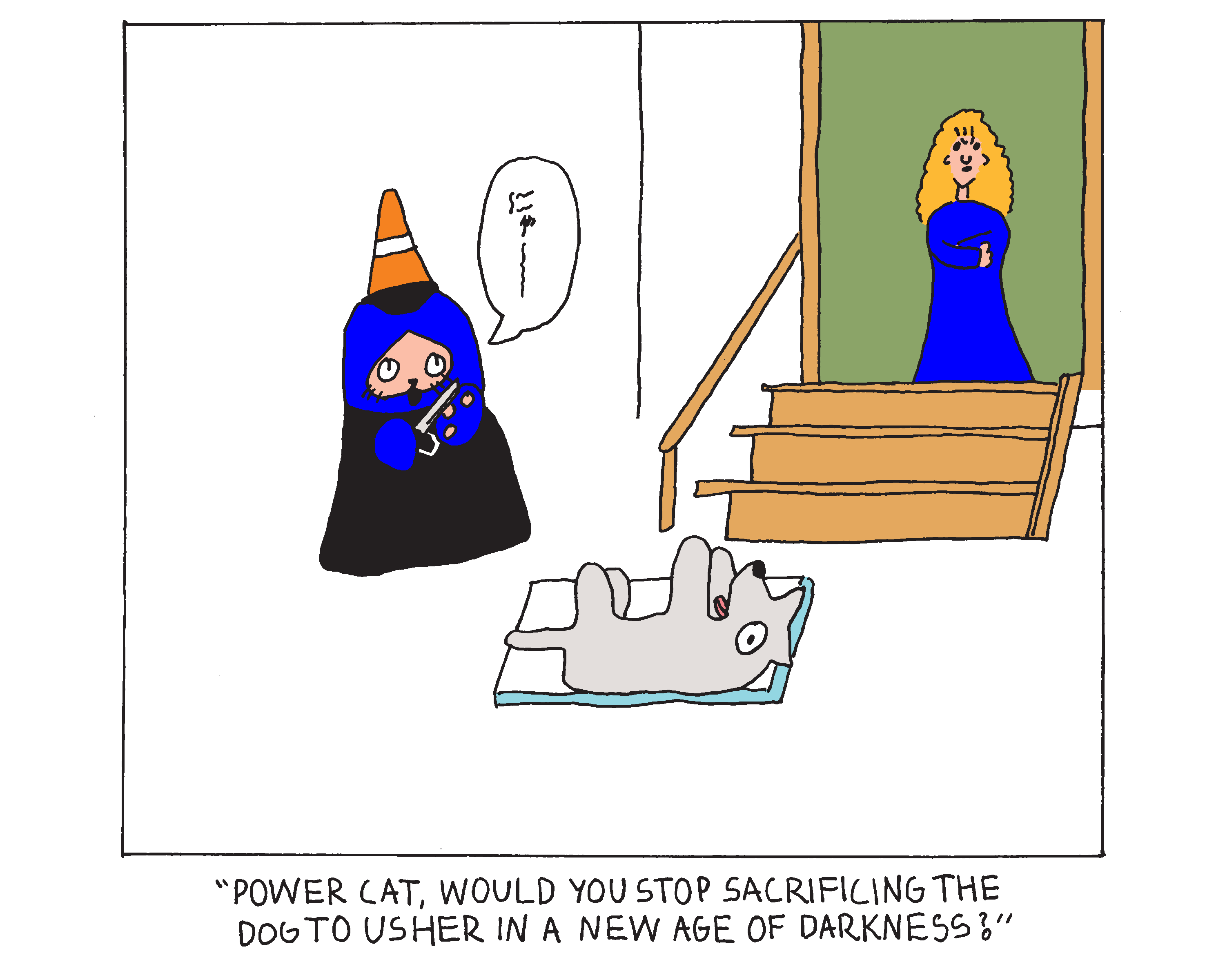Evil Power Cat in the basement wearing a black robe and a traffic cone as a hat. He's slicing his hand open with a knife in front of a dog that's panting on a stone slab. His owner is at the top of the stairs and she says Evil Power Cat, would you stop sacrificing the dog to usher in a new age of darkness?  