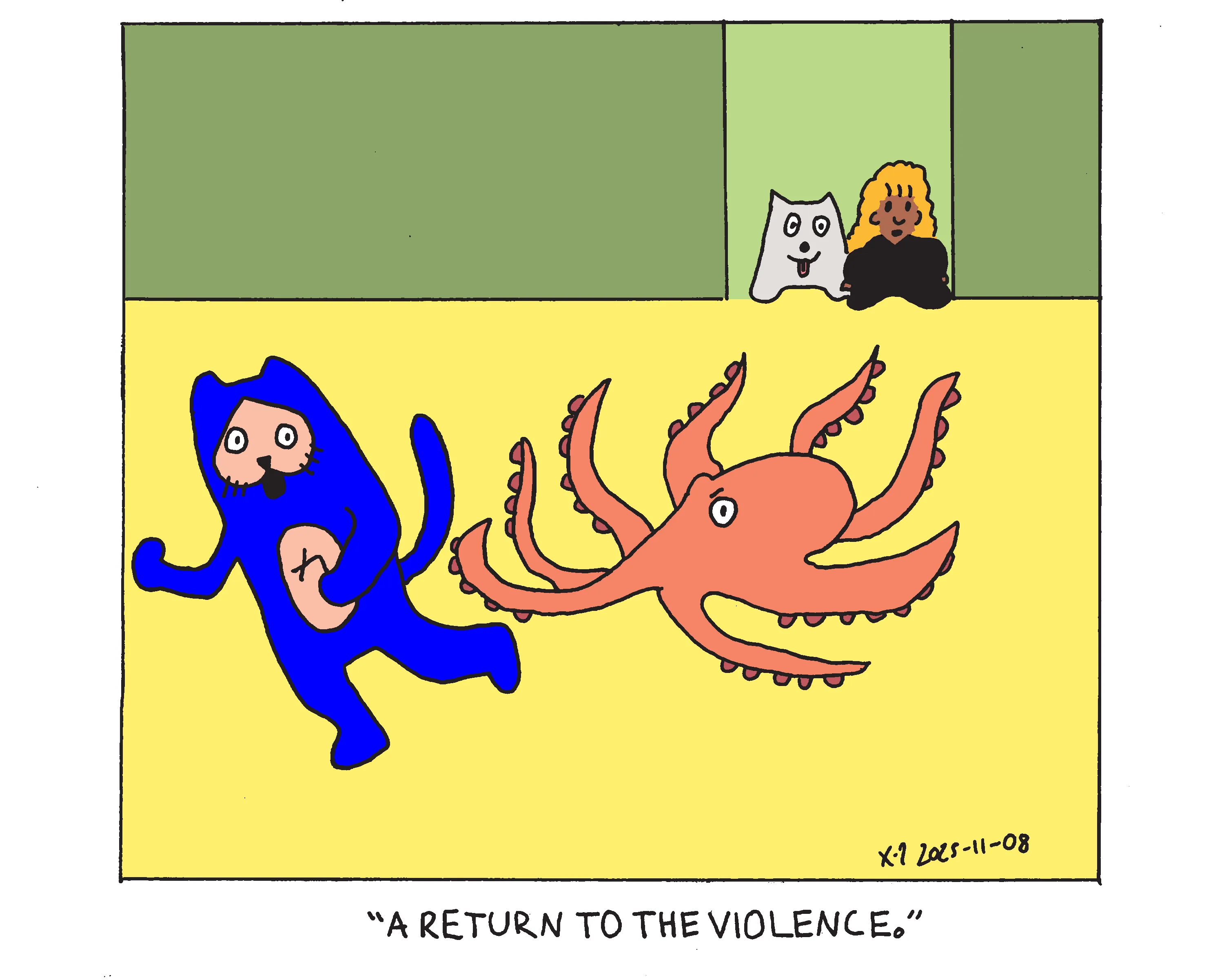 Evil Power Cat is being chased around the house by an octopus. Evil Power Cat's owner's daughter and the family dog stand in the doorway and the girl says A return to the violence.  