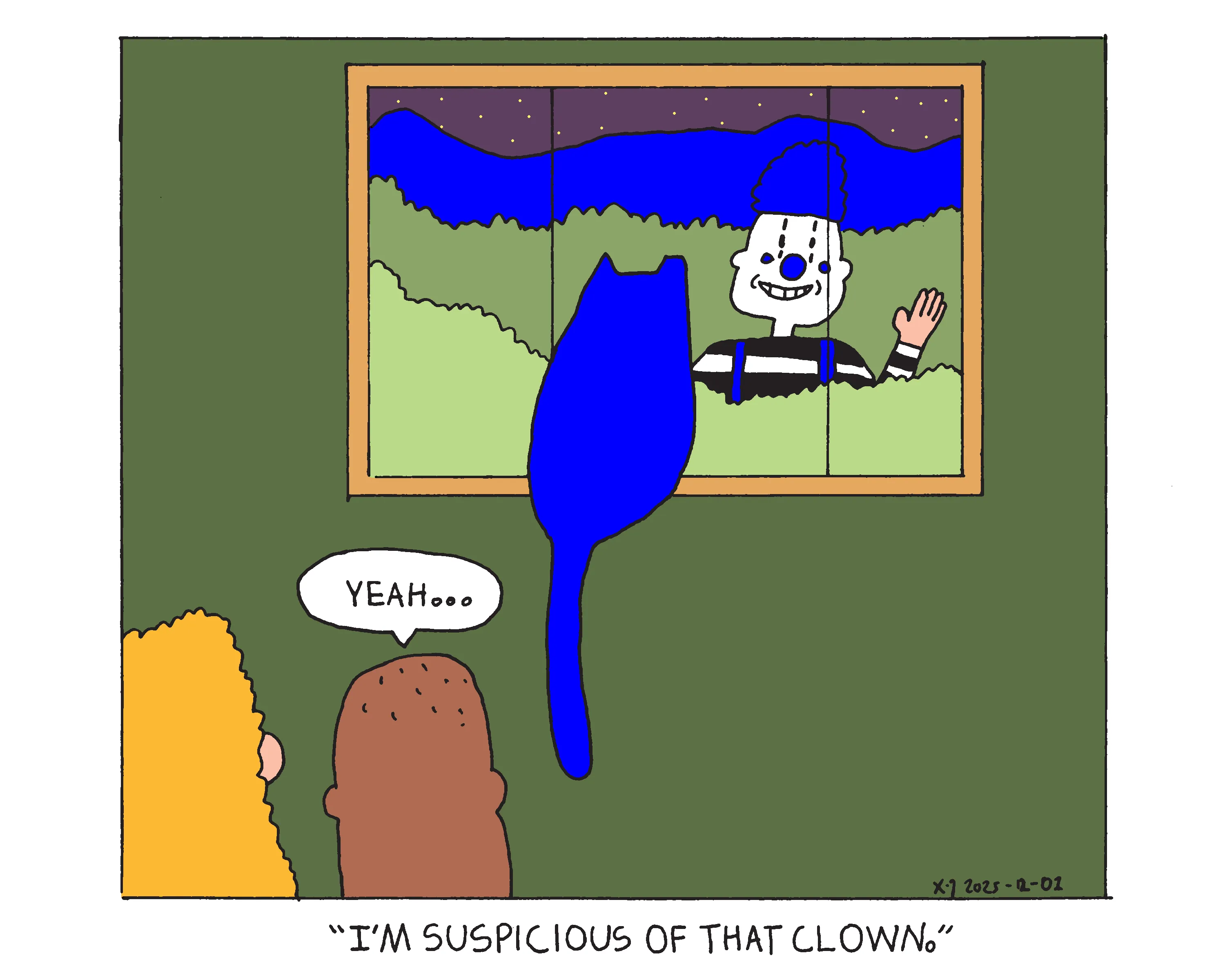 It's night time and a clown stands in the wilderness outside the window smiling and waving in. Evil Power Cat sits in the window staring at him. Evil Power Cat's owner and her husband stand behind Evil Power Cat and she says I'm suspicious of that clown and her husband replies yeah...