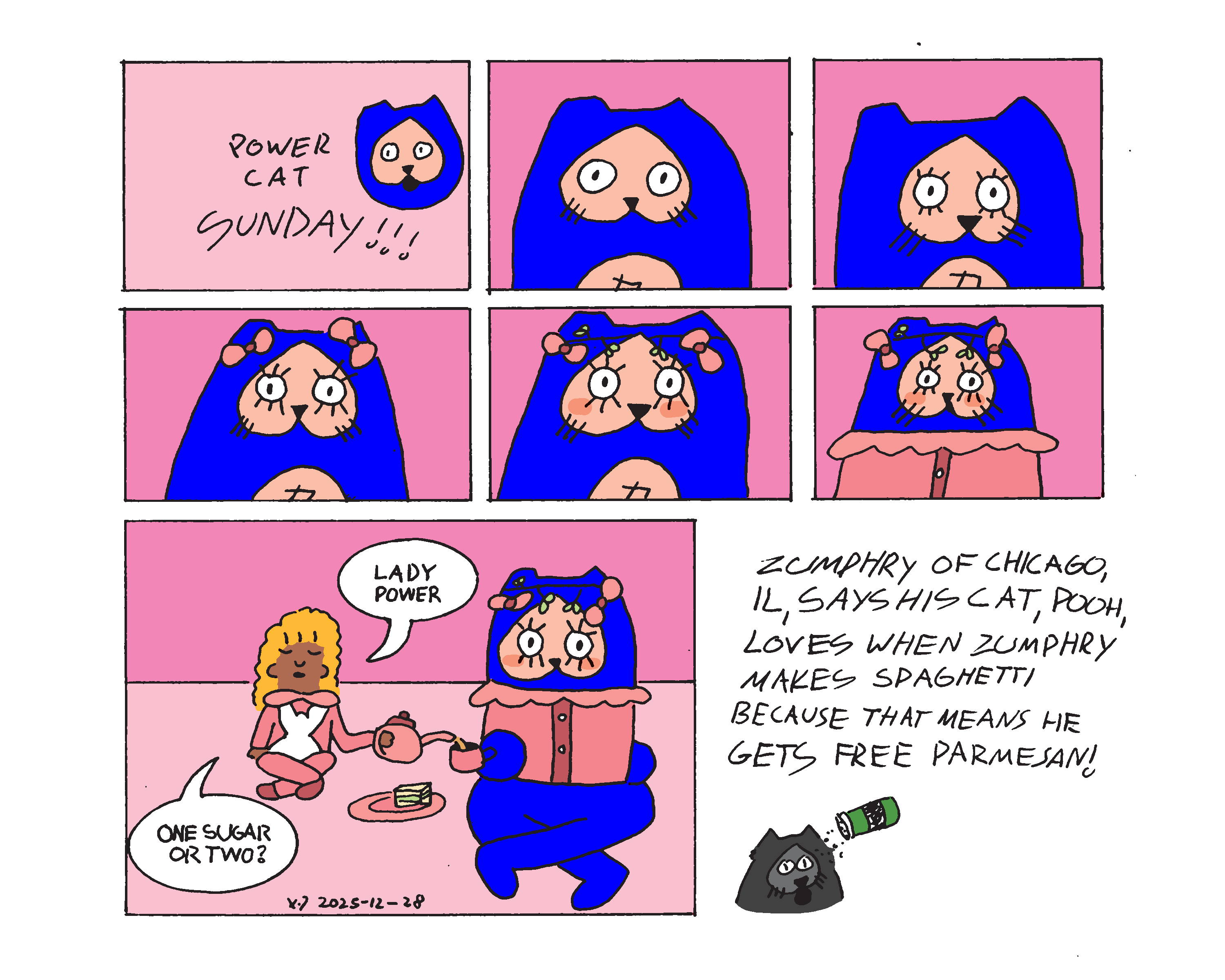 Evil Power Cat Sunday shows that Evil Power Cat is getting dressed up with eyelashes, bows, a flower crown, blush, and a doll-like blouse across five panels. In the last panel He's having a tea party with Rebecca's daughter, Rachel, who is wearing pajamas with bows and a bunny on them. She says to Evil Power Cat, Lady Power, one sugar, or two? Cat Corner says Zumphry of Chicago, Illinois, says his cat Pooh loves when Zumphry makes spaghetti because it means he gets free Parmesan.  