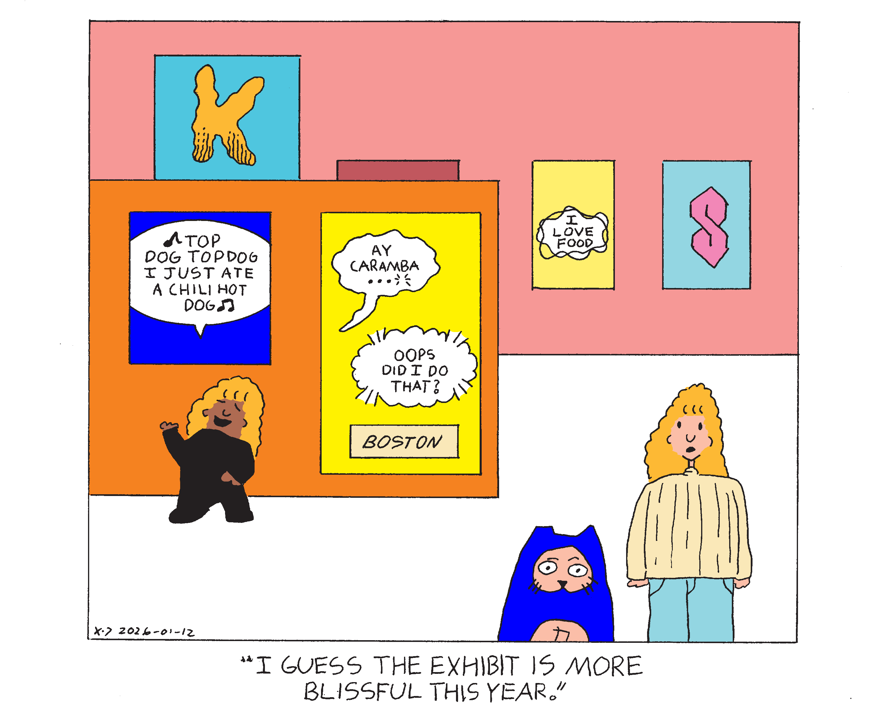 Rachel, Rebecca, and Evil Power Cat are at an art museum at an exhibit that has various examples of comic book lettering on the walls. One painting shows a balloon that symbolizes someone singing a song that says top dog top dog I just ate a chili hot dog and rachel is standing underneath the painting pretending to sing it. Next to that painting a a painting with two balloons and a box shaped caption. The first balloon is a wavy balloon that says ay caramba that ends in an ellipses and breath marks indicating that the speaker has said this as they die. A balloon indicating a telepathic message says oops did I do that? and the caption says Boston. On the wall behind that part of the exhibit there is a word cut off that stars with a big letter K that has roach chew at the bottom, which is lines that make the text appear more gritty and grimey. There's also a painting of a different kind of telepathic balloon than the first one that says I love food. Finally there is a cool S. Evil Power Cat and Rebecca are standing looking around the exhibit and Rebecca says I guess the exhibit is more blissful this year. 