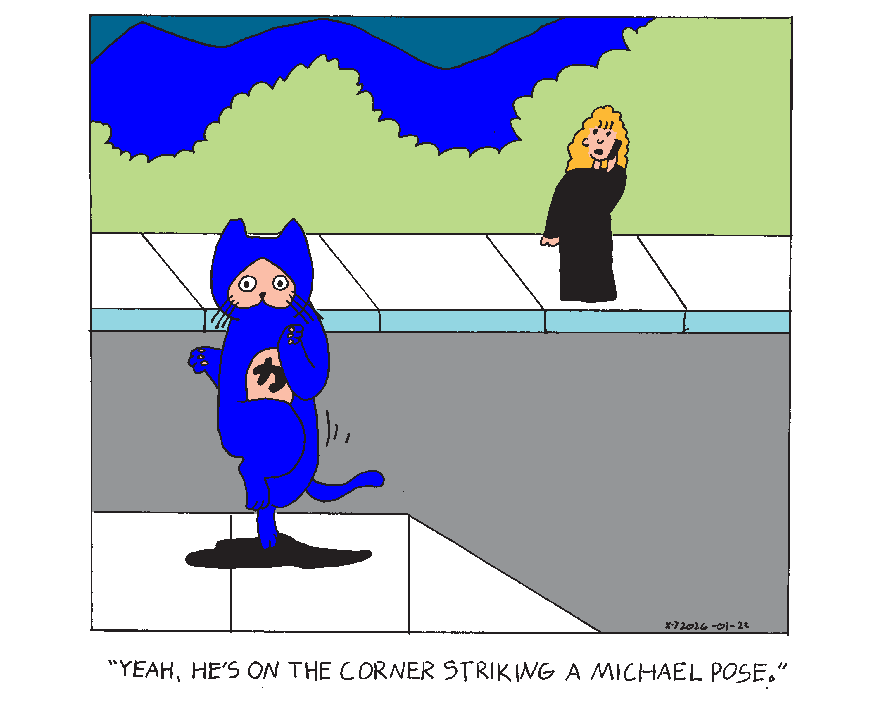 Evil Power Cat is on the corner on one hind leg with his other leg raised up in front of that leg slightly and his front paws up with one arm slightly behind his back. Rebecca is across the street on the phone and says yeah he's on the corner striking a michael pose. 