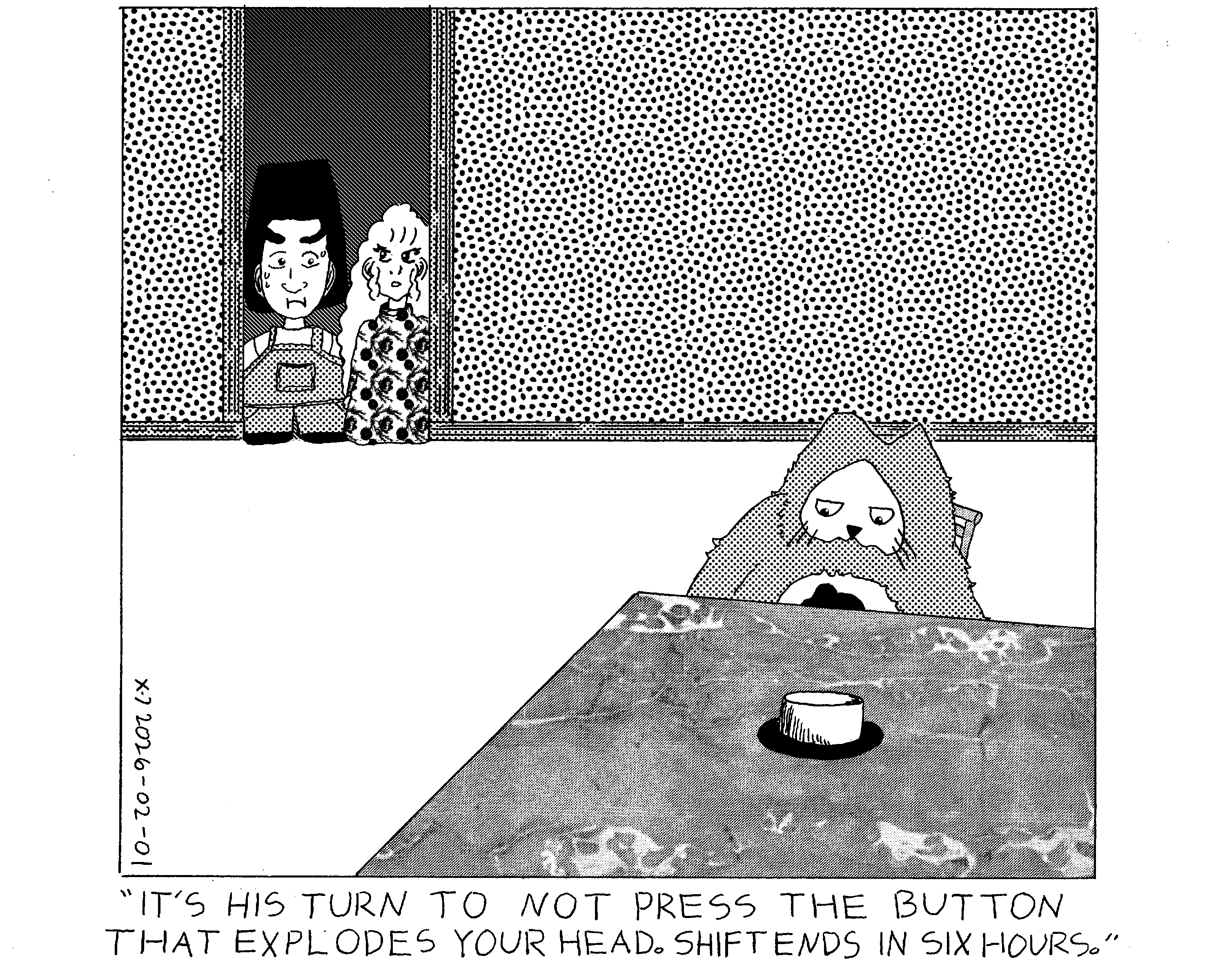 Evil Power Cat is sitting at a table inside the house looking at a large button coming from the table. Rachel and her friend are in the doorway to the room and her friend looks scared. Rachel is saying to her friend that it's power cat's turn to not press the button that explodes her friend's head. Shift is over in six hours. 