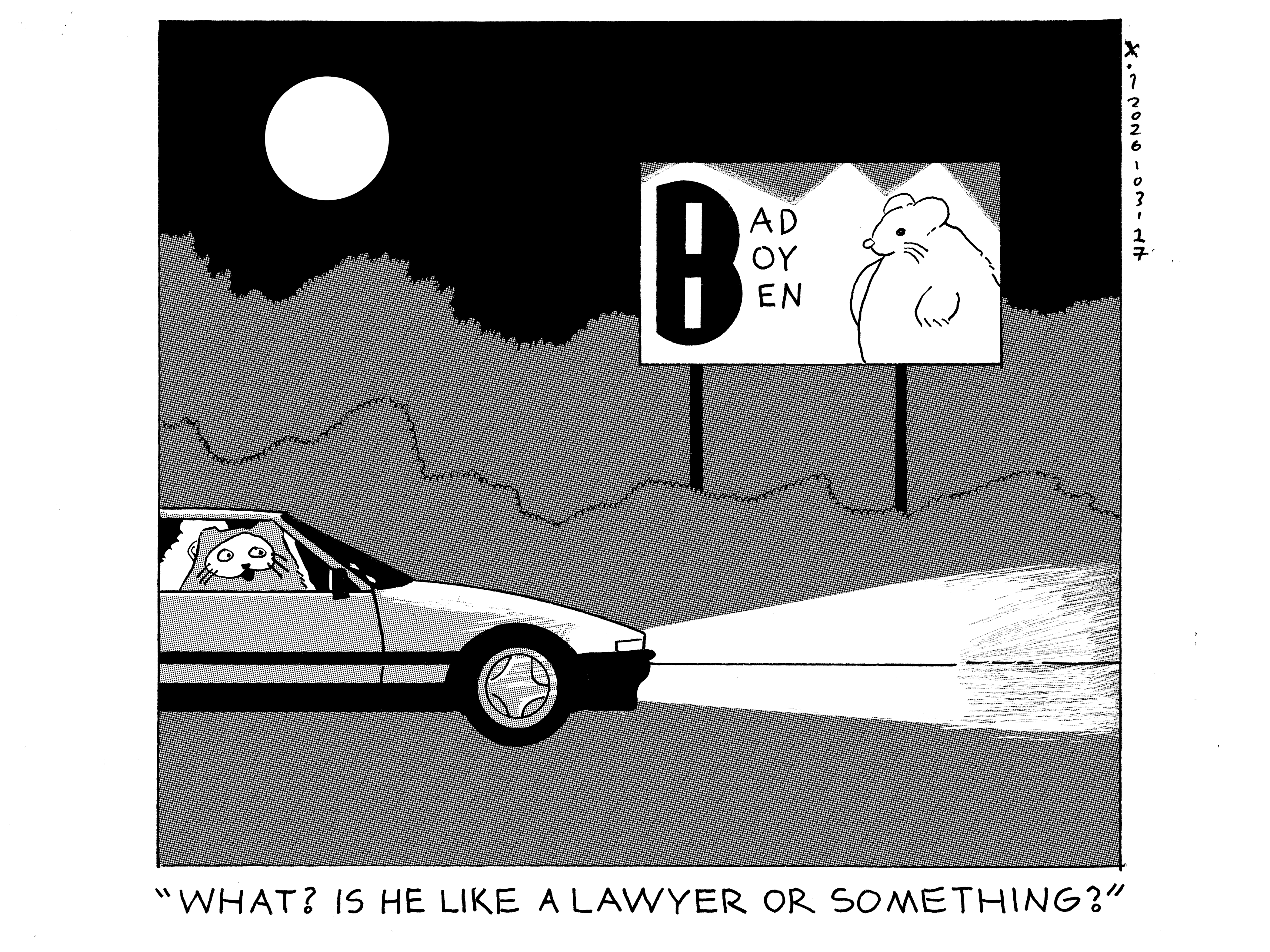 Rebecca is driving down the highway at night and Evil Power Cat is looking out the window while smiling in the passenger seat. There's a billboard that says bad boy ben on it next to a picture of bad boy ben who is a hamster. Not to be confused with Rebecca's husband who is a human man named ben and is not in today's comic. Rebecca says what? is he a lawyer or something? 