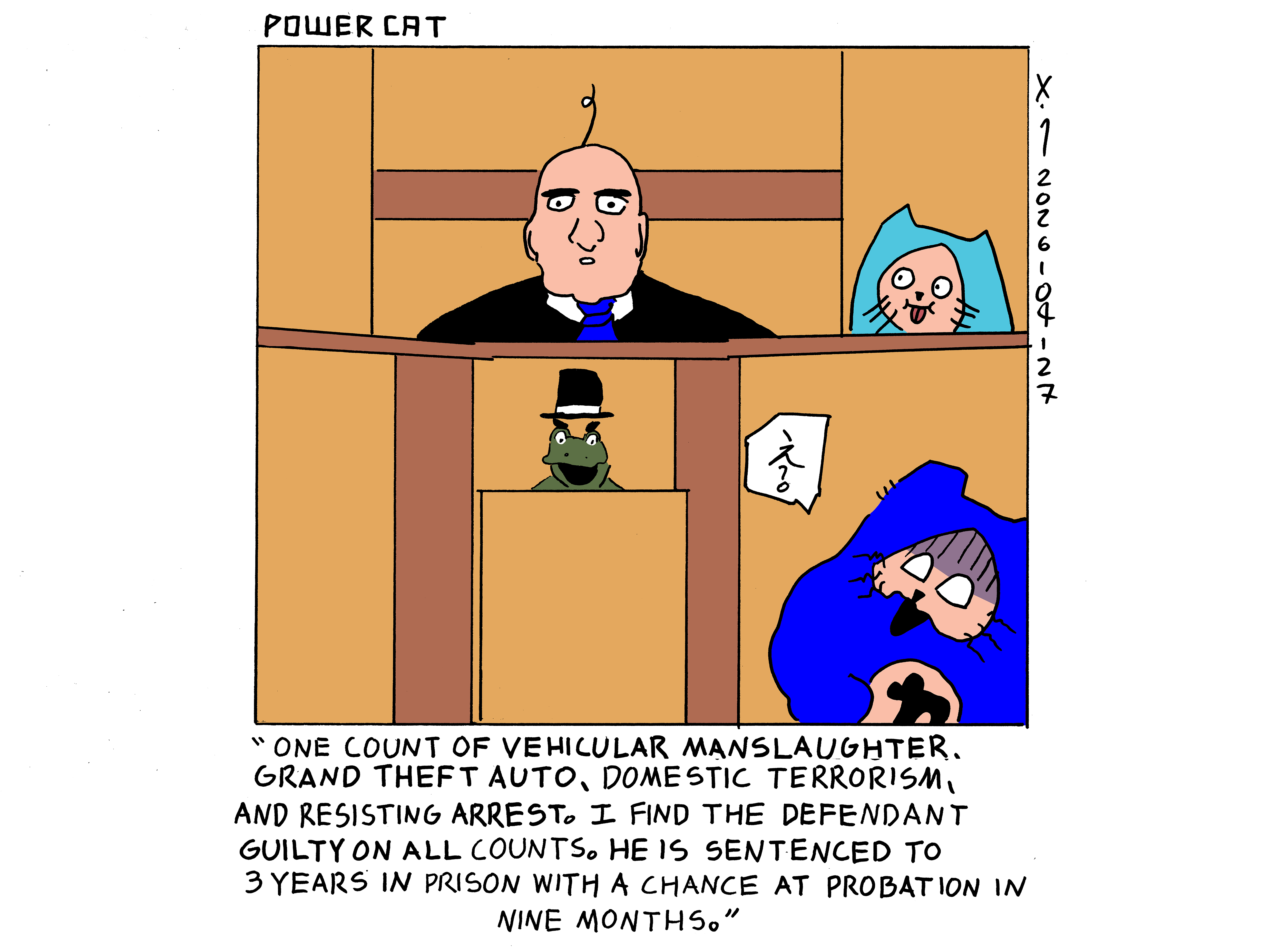 Evil Power Cat is in court and the judge says One count of vehicular manslaughter, grand theft auto, domestic terrorism, and resisting arrest. I find the defendant guilty on all counts. He is sentenced to 3 years in prison with a chance at probation in nine months. Power cat is saying what?! in Japanese while looking mortified. Damn Cat is near the judge and is smiling dumbly. The frog that dances that Evil Power Cat and Rebecca always make fun of is looking evil at power cat from below the judges stand.  
