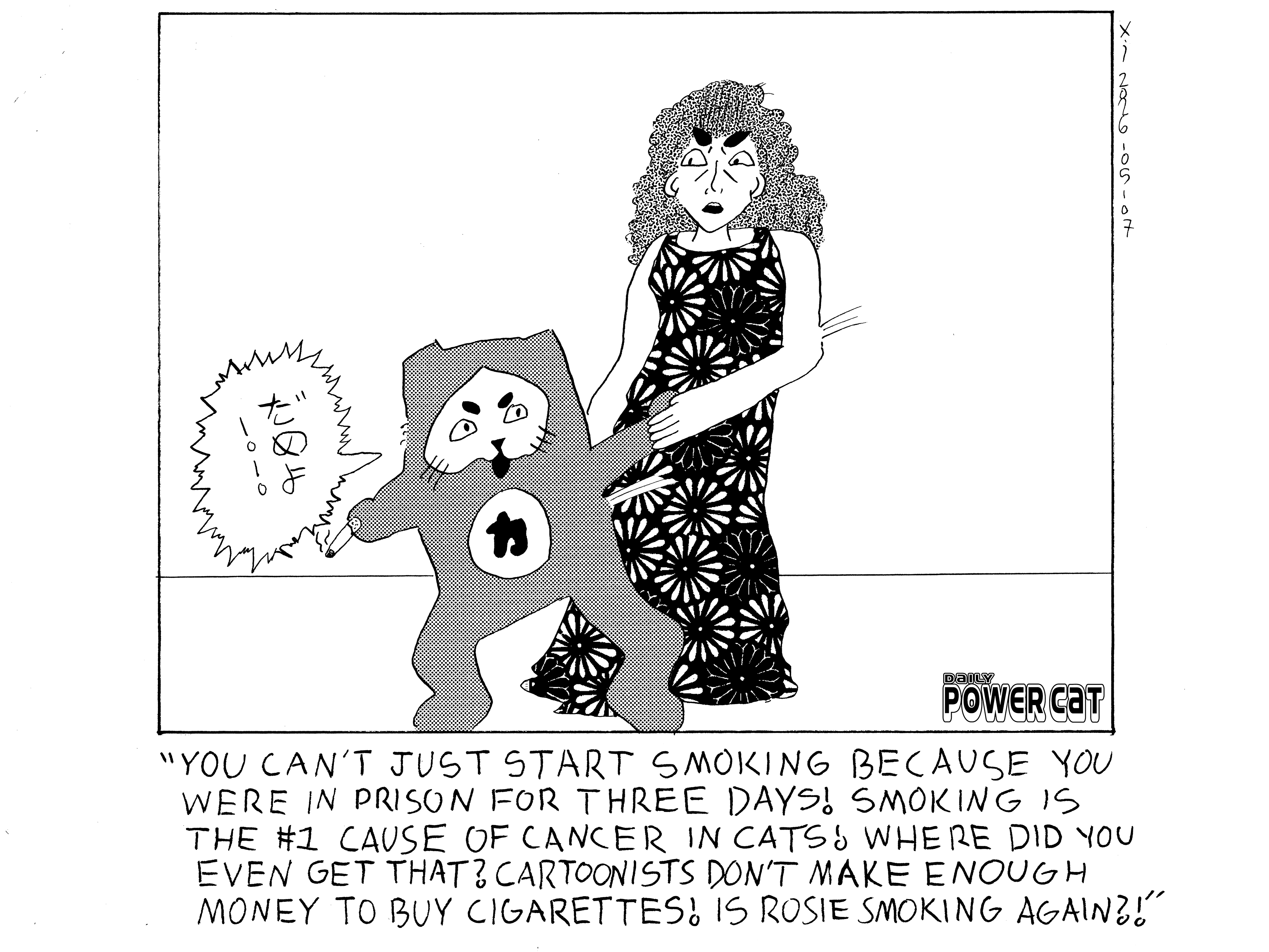 Rebecca is tugging on Evil Power Cat's arm trying to get the cigarette in his other hand away from him.  Rebecca is shouting you can't just start smoking because you were in prison for three days! Smoking is the number one cause of cancer in cats! Where did you even get that? Cartoonists don't make enough money to buy cigarettes! Is Rosie smoking again?! Evil Power Cat is shouting knock it off in Japanese.  