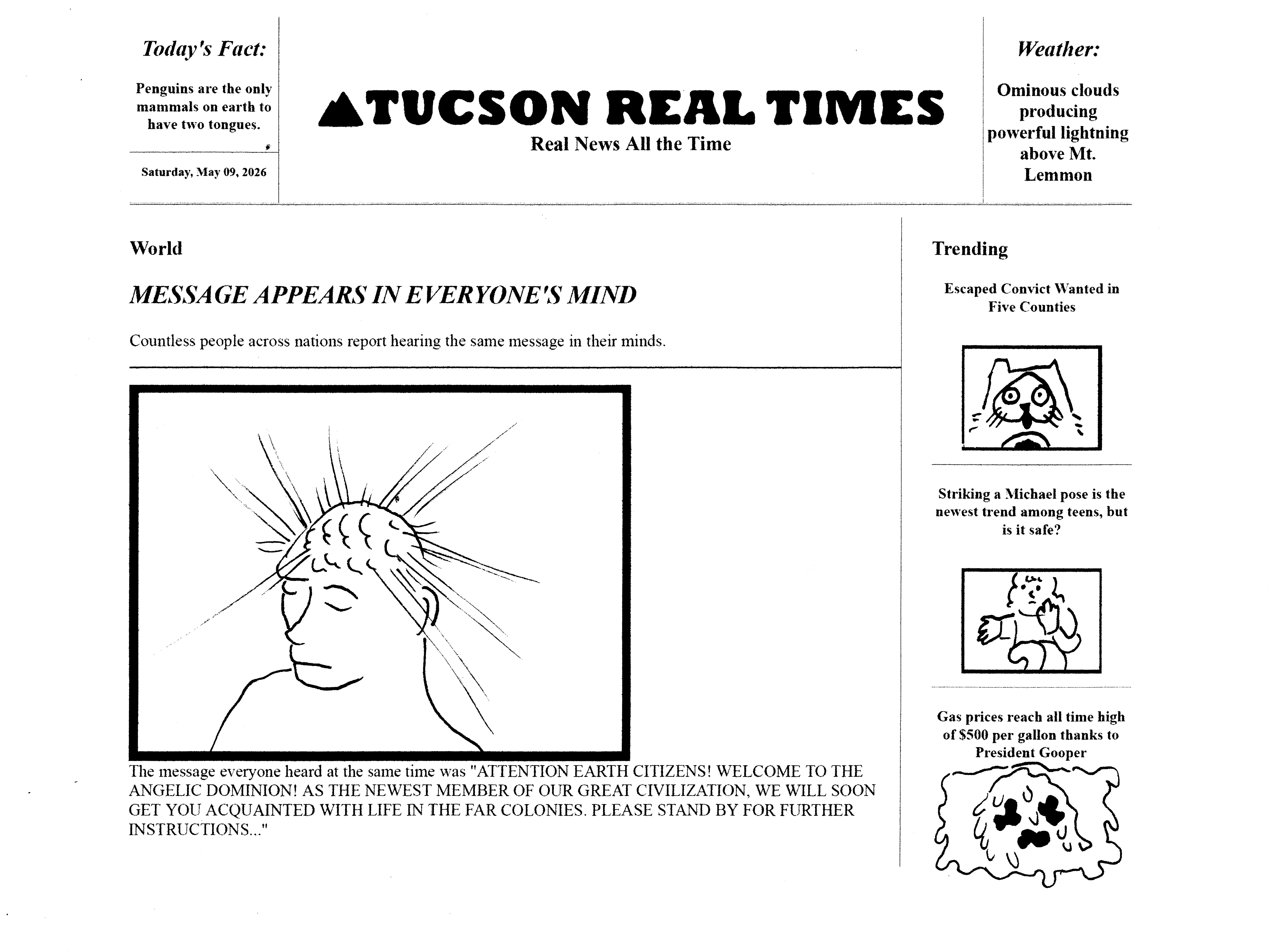Today's comic looks like a newspaper called the tucson real times. real news all the time. today's fact is that penguins are the only mammals on earth to have two tongues. the weather says that ominous clouds are producing powerful lightning above mt. lemmon. in the trending category there's three articles, the first says escaped convict wanted in five counties next to a picture of power cat. the next article says striking a michael pose is the newest trend among teens, but is it safe? next to a picture of rosie doing a michael pose. the third article says gas prices reach all time high at $500 per gallon thanks to president gooper next to a picture of the gooper. The main front page article is in the world category and says message appears in everyone's mind. countless people across nations report hearing the same message in their minds. the picture is a crude drawing of a guy with beams shooting out of his brain that you can see through his head. the message everyone heard at the same time was attention earth citizens! welcome to the angelic dominion! as the newest member of our great civilization, we will soon get you acquainted with life in the far colonies. please stand by for further instructions... 