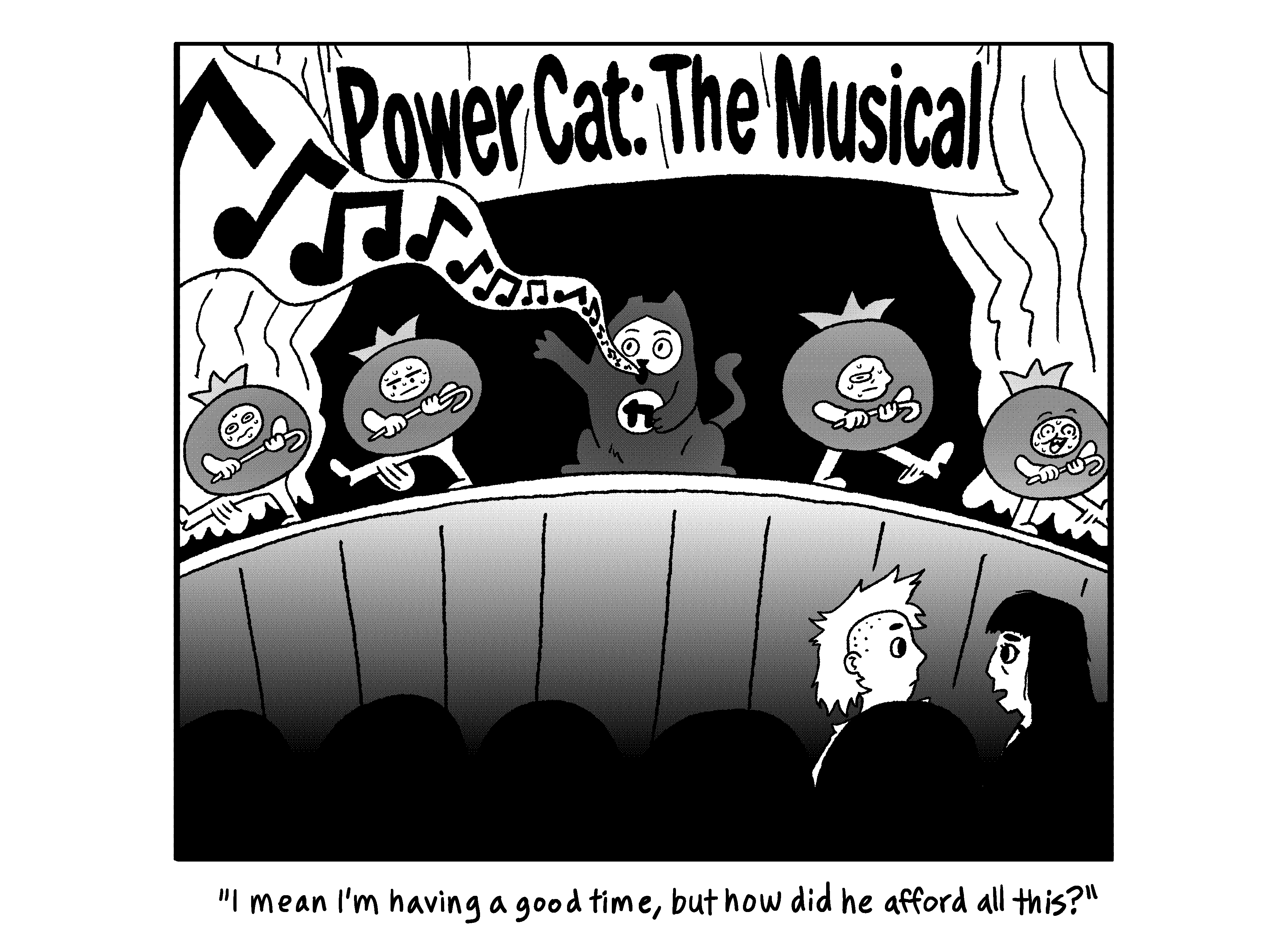 Evil Power Cat is singing on stage with a bunch of people in blueberry costumes under a banner that says Evil Power Cat: The musical. Rebecca is sitting with Sarah in the audience and says to Sarah I mean I'm having a good time, but how did he afford all this?  