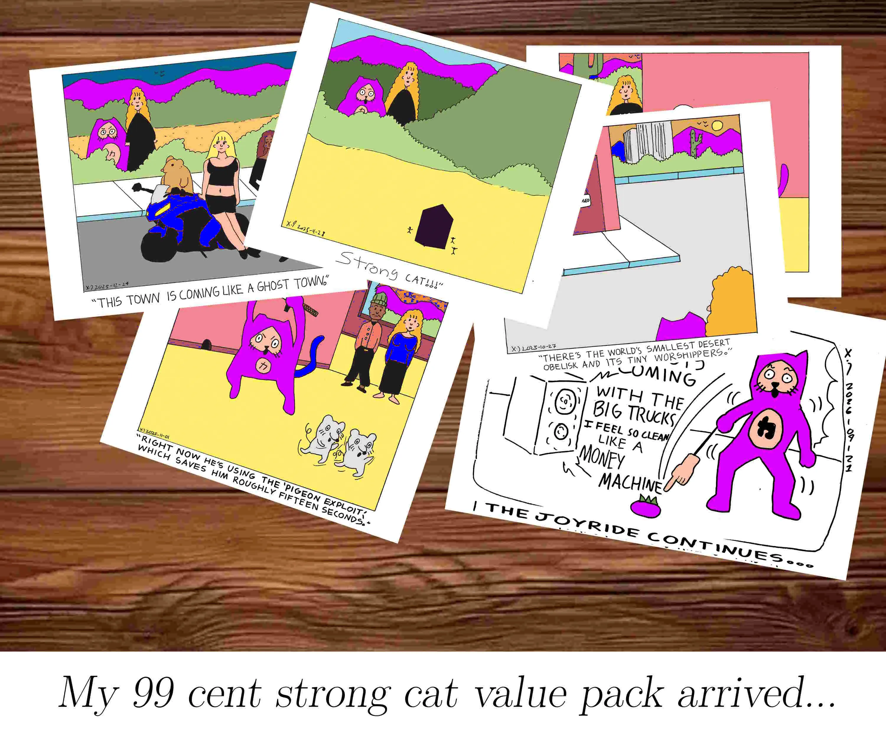 There's a pile of comic panels on a wooden table that show previous power cat strips where power cat is magenta instead of red and the captions are a bit off. The one at the top shows the magenta cat and rebecca staring at an obelisk in the desert with tiny people around it with the caption strong cat!!!. Underneath that is one that shows rebecca and strong cat looking at bad boy ben on a motorcycle with some ladies standing around and Rebecca says this town is coming like a ghost town. Another shows rebecca and ben looking at strong cat chase two mice with a sword and rebecca says right now he's using the pigeon exploit which saves him roughly fifteen seconds. another only really shows strong cat and rebecca's heads an tiny sliver of building  with the caption there's the world's smallest desert obelisk and its tiny worshippers. another panel is largely invisible and the last panel shows strong cat pointing at a magenta blueberry with a hand on a stick while crouching up and down to the beat of money machine by 100 gecs with the caption the joyride continues. The caption of the entire image says My 99 cent strong cat value pack arrived...  