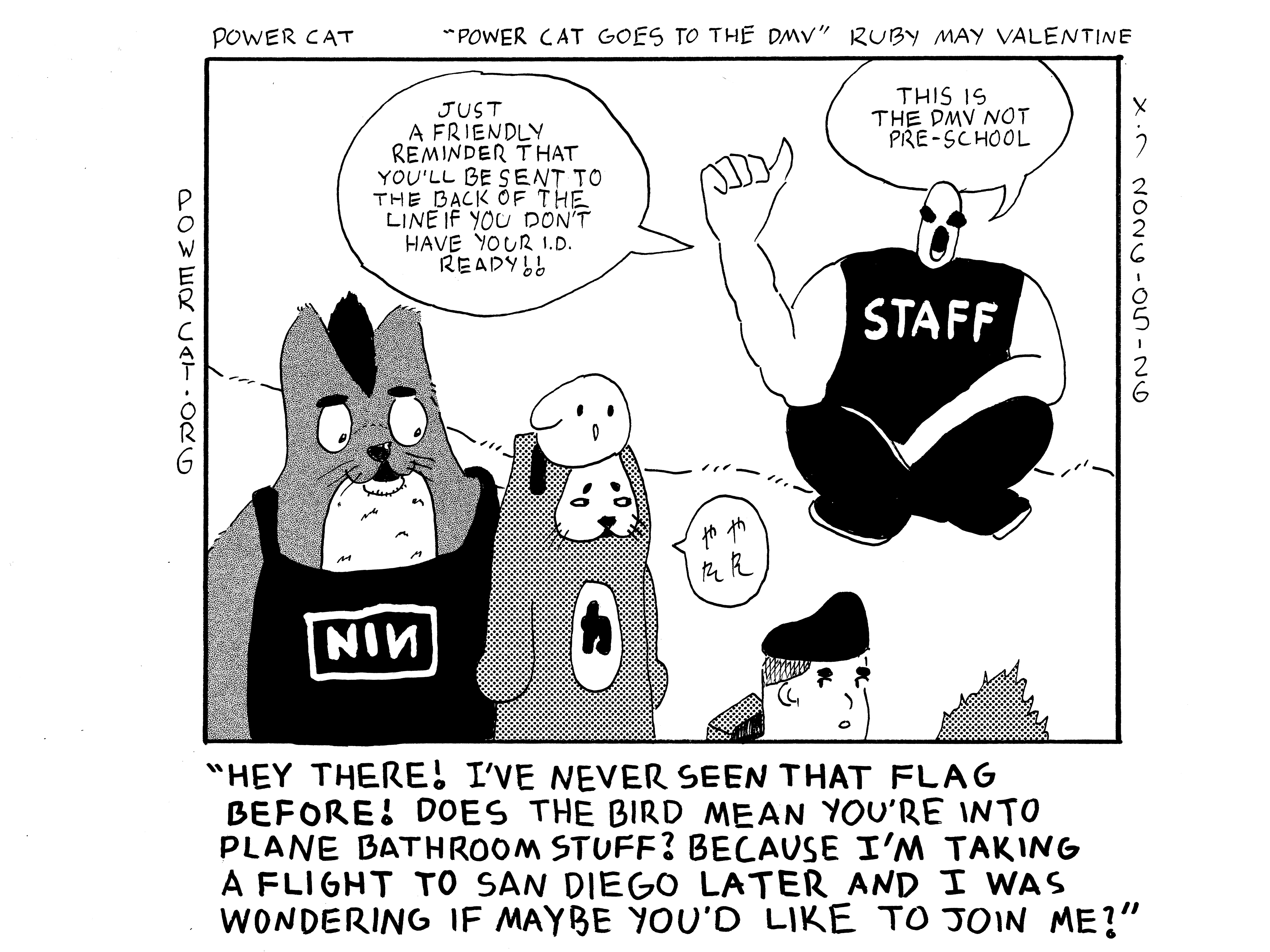 Evil Power Cat is standing in line at the DMV with a bird headband on. There's a staff member in the background shouting Just a friendly reminder that you'll be sent to the back of the line if you don't have your I.D. ready!! This is the DMV not pre-school.  

There's an anthropomorphic fox standing behind power cat who is also anthropomorphic, which he always is. The fox is wearing a nine inch nails tank top and has a punk crest. He says to power cat, Hey there! I've never seen that flag before! Does the bird mean you're into plane bathroom stuff? Because I'm taking a flight to San Diego later and I was wondering if maybe you'd like to join me? Evil Power Cat says good grief in Japanese in response. There's another guy in line who's kind of looking back at the two nervously. A fourth patron is in line at the DMV, but you can only see their spiky hair, so they don't really matter.  