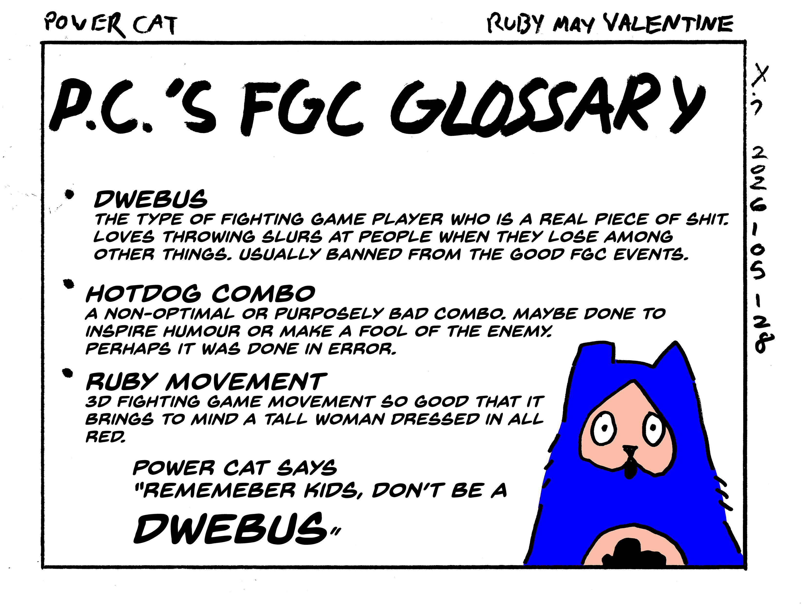 Evil Power Cat's fighting game community glossary 



dwebus, the type of fighting game player who is a real piece of shit. loves throwing slurs at people when they lose among other things. usually banned from the good FGC events. 

hot dog combo, a non-optimal or purposely bad combo. maybe done to inspire humour or make a fool of the enemy. perhaps it was done in error. 

ruby movement 

3D fighting game movement so good that it brings to mind a tall woman dressed in all red

Evil Power Cat says remember kids, don't be a dwebus  