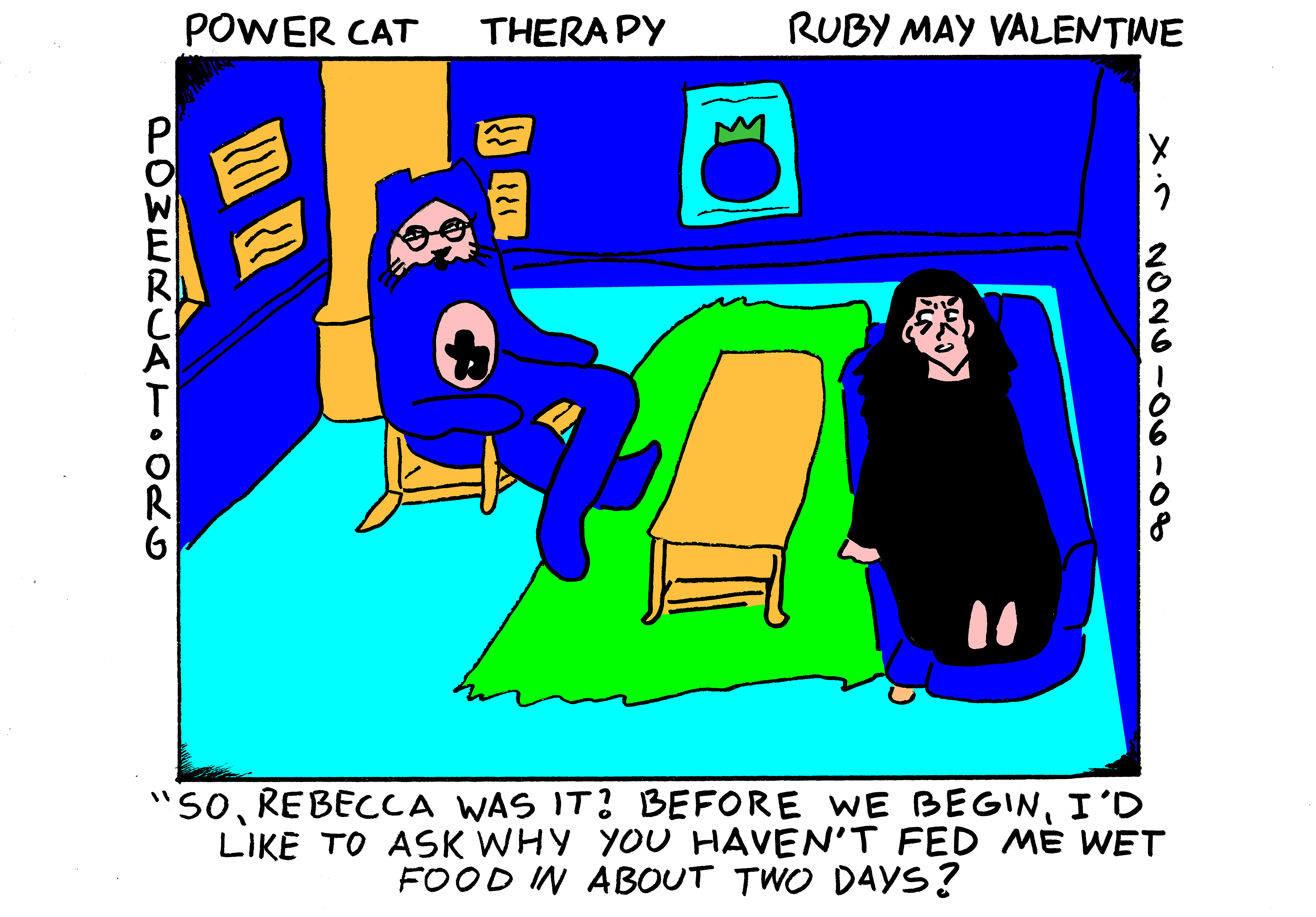 Rebecca is laying on the couch in Evil Power Cat's therapy office and Evil Power Cat is sitting across the room from her in a chair and says So, Rebecca was it? Before we begin I'd like to ask why you haven't fed me wet food in about two days?  