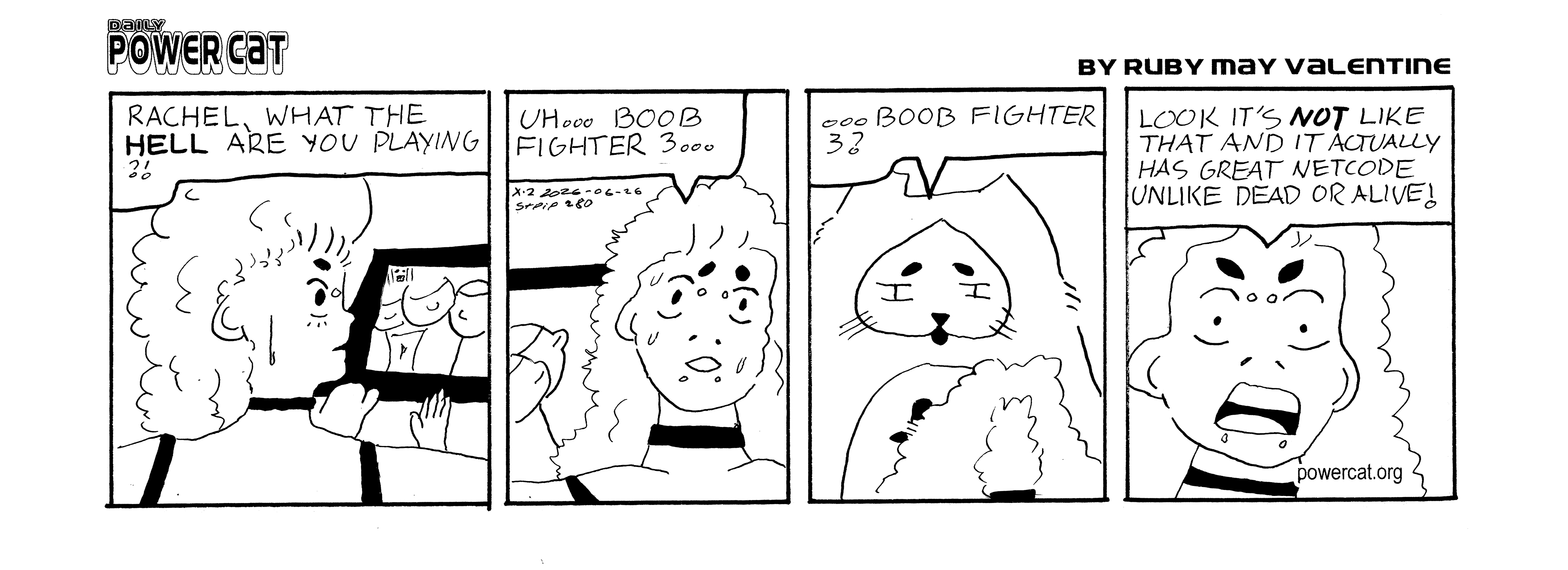 Rachel is playing some game that has giant boobs in it and power cat says from behind her rachel what the hell are you playing. Rachel looks nervous and says uh... boob fighter 3... Evil Power Cat looks disappointed and says boob fighter 3? Rachel gets mad and says look it's not like that and it actually has great netcode unlike dead or alive!  