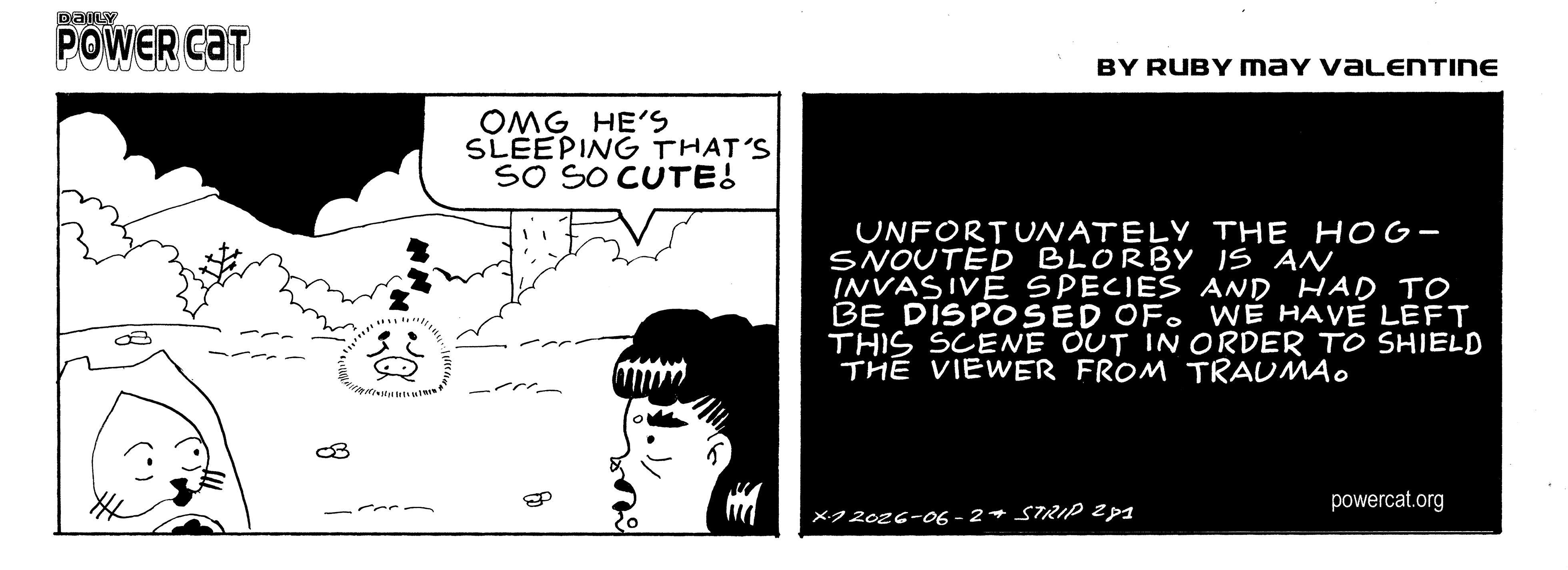 Evil Power Cat and Rosie are looking at some fuzzy blob shaped creature with a pig snout sleeping in the wilderness. Rosie says omg he's sleeping that's so so cute! The next panel only contains a caption that says unfortunately the hog-snouted blorby is an invasive species and had to be disposed of. We have left this scene out in order to shield the viewer from trauma.  