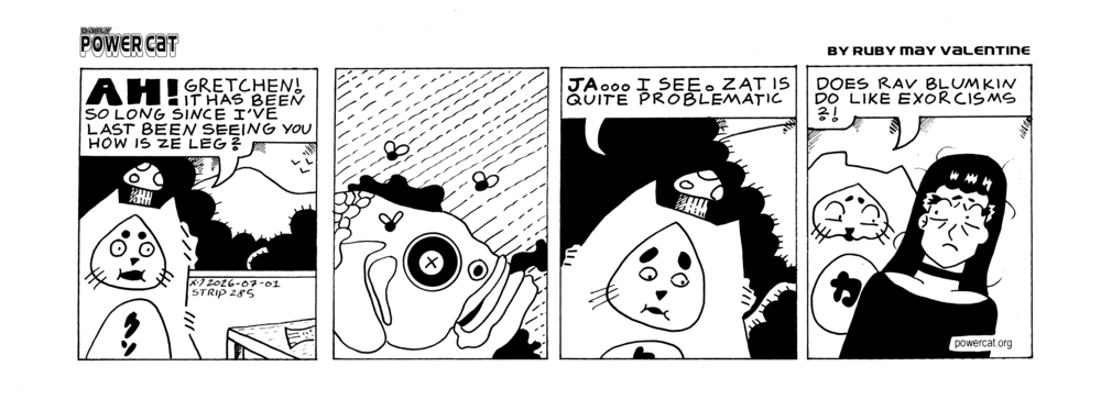 Damn Cat, who is wearing a mushroom on his head like a hat, approached a table in the house and you can see a fish tail poking out off panel. He says Ah! Gretchen! It has been so long since I've last been seeing you. How is the leg? The next panel shows a close up of a dead rotting fish with flies around it. Damn Cat says yes... I see. That is quite problematic. Last Panel shows Evil Power Cat talking to Rebecca saying does Rab Blumkin do like exorcisms?!  