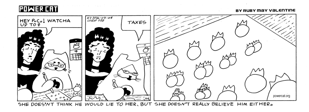 Rosie walks up to PC who is at a desk with a bunch of blueberries on it and he's drawing something on a piece of paper. Rosie says hey PC! Watcha up to? Evil Power Cat says taxes. A close up shot shows that's he drawing various quantities of blueberries on the page.  Caption says she doesn't think he would lie to her, but she doesn't really believe him either.   