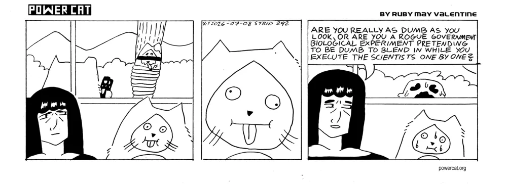 Rebecca is looking suspiciously at damn cat, who looks dumb. Also Evil Power Cat is outside holding a staple gun towards Handsome Cat who is blindfolded and tied to a post. The camera does a close up on Damn Cat's dumb face. Rebecca looks even more suspicious and says are you really as dumb as you look, or are you a rogue government biological experiment pretending to be dumb to blend in while you execute the scientists one by one? Damn Cat is sweating and looks nervous. The Gooper is outside for some reason.  