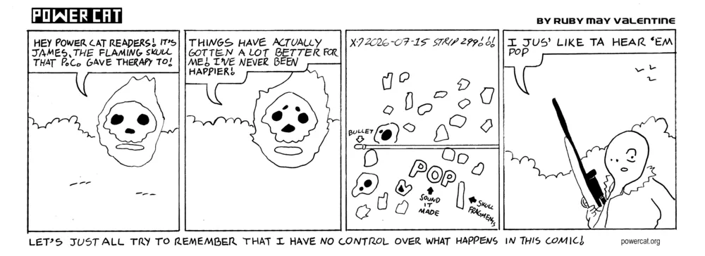 A flaming skull is in the wilderness and says Hey Evil Power Cat Readers! It's James, the flaming skull that PC gave therapy to! Things have actually gotten a lot better for me! I've never been happier! The skull is suddenly exploded by a bullet out of nowhere. Countless tiny shards of bone fly across the panel. The camera shifts to a weird featureless guy holding a hunting rifle that says I jus' like ta hear 'em pop. caption says Let's just all try to remember that I have no control over what happens in this comic!  