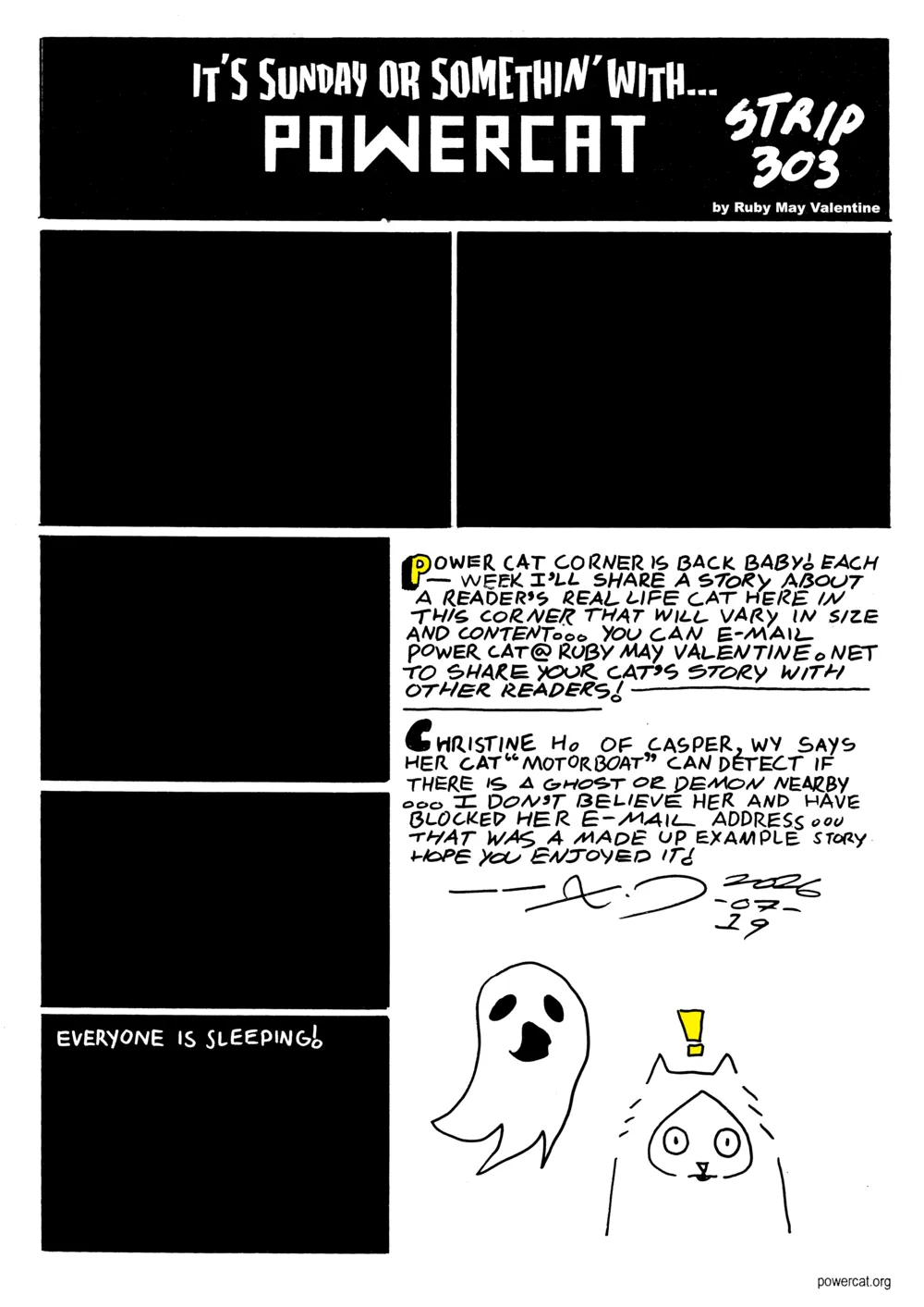 The comic panels are all black and the last one says everyone is sleeping! Cat corner says Evil Power Cat corner is back baby! Each week I'll share a story about a reader's real life cat here in the corner that will vary in size and content... you can e-mail powercat@rubymayvalentine.net to share your cat's story with other readers! Christine H of Casper Wyoming says her cat motorboat can detect if there is a ghost or demon nearby... I don't believe her and have blocker her e-mail address... that was a made up example story hope you enjoyed it! And there's a little drawing of a cat being alerted by a ghost's presence  
