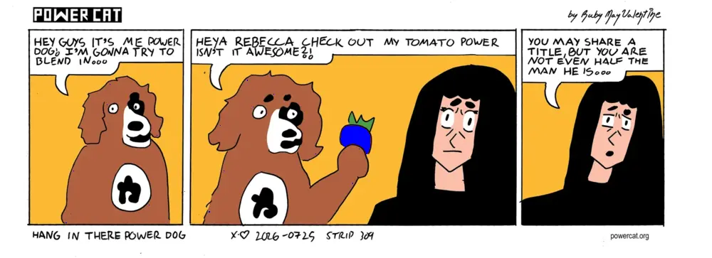 Power Dog says hey guys it's me power dog! I'm gonna try to blend in. He shows a tomato to Rebecca and says heya rebecca check out my tomato power isn't it awesome. Rebecca says you may share a title, but you are not even half the man he is...  