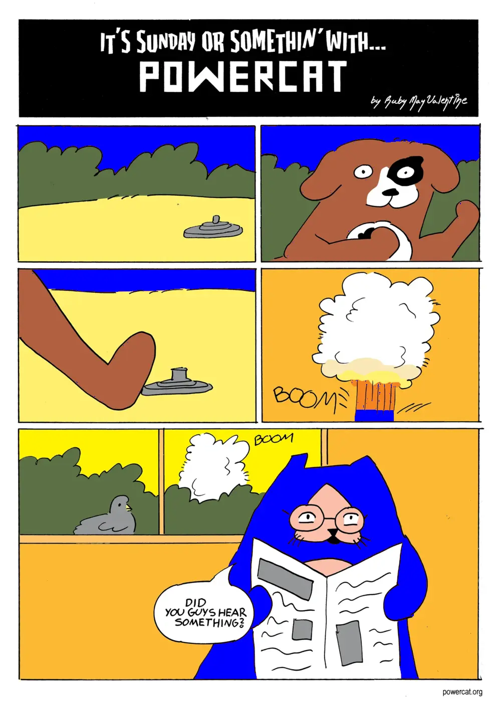 Power Dog is walking outside and steps on a land mind, which explodes. Evil Power Cat is inside reading a newspaper and looks up when the explosion happens and says did you guys hear something?  