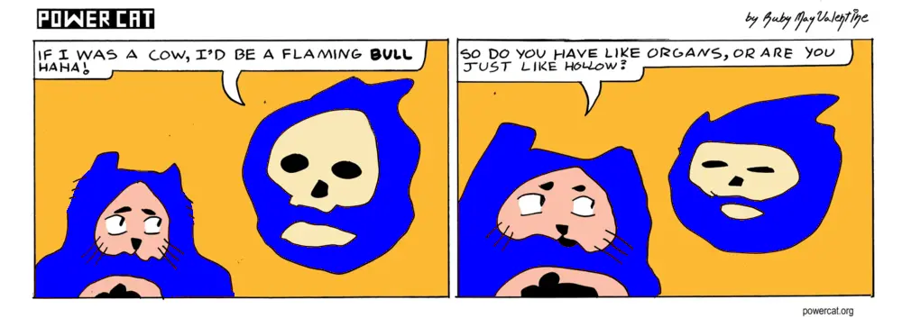 A flaming skull says to power cat If I was a cow, I'd be a flaming bull haha! Evil Power Cat says so do you have like organs, or are you just like hollow? the flaming skull looks annoyed 