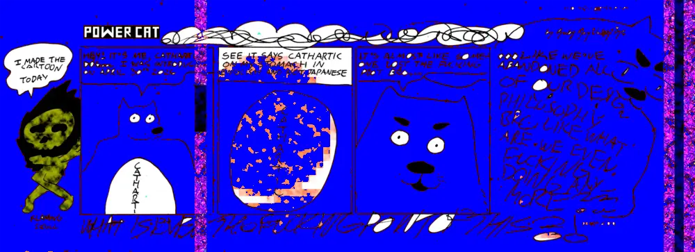 Cathartic dog introduces himself saying he's cathartic dog and that he was first introduced on april thirtieth of this year and that his stomach is in english instead of japanese and then he says it's almost like someone lost the fucing plot bro and then the scene descends into chaos and it turns out the flaming skull drew today's cartoon