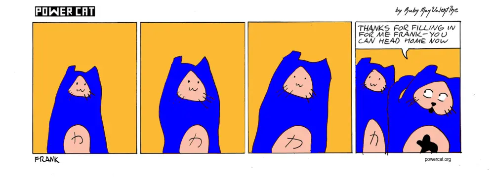 a cat with a very simple face that looks otherwise exactly like power cat is standing around and power cat walks up and says thanks for filling in for me frank you can head home now 