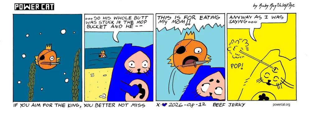 A fish is swimming with a knife in his mouth and pops his head out of the water and stares at power cat who is in the middle of a conversation on the beach. Evil Power Cat is saying so his whole butt was stuck in the mop bucket and he; power cat is suddenly interrupted as the fish jumps out of the water and says this is for eating my mom. Evil Power Cat zaps and explodes the fish with a beam from his suddenly appearing for the first time third eye and says anyway as I was saying... caption says if you aim for the king, you better not miss. bottom text says beef jerky 